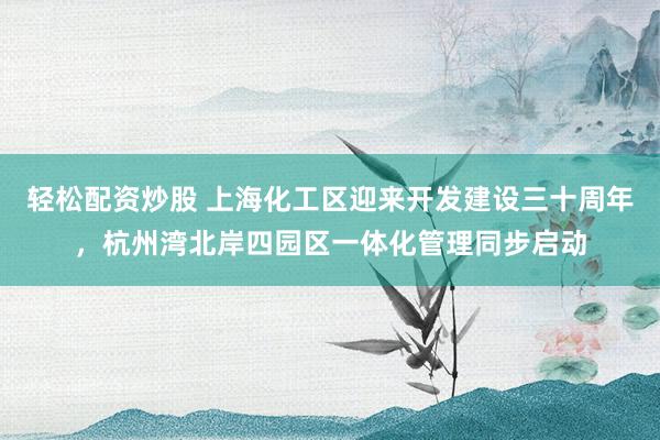 轻松配资炒股 上海化工区迎来开发建设三十周年，杭州湾北岸四园区一体化管理同步启动