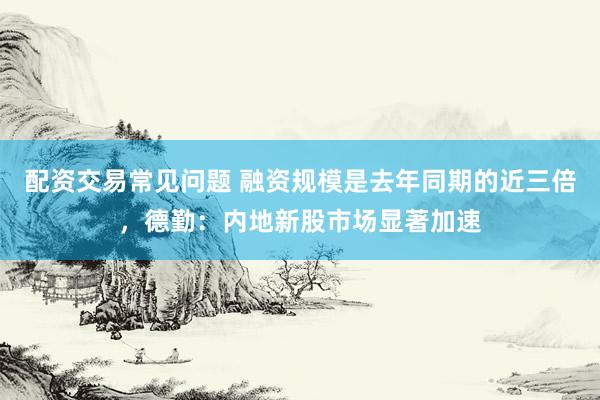 配资交易常见问题 融资规模是去年同期的近三倍，德勤：内地新股市场显著加速