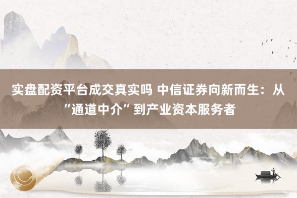 实盘配资平台成交真实吗 中信证券向新而生：从“通道中介”到产业资本服务者