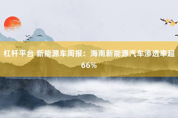 杠杆平台 新能源车周报：海南新能源汽车渗透率超66%
