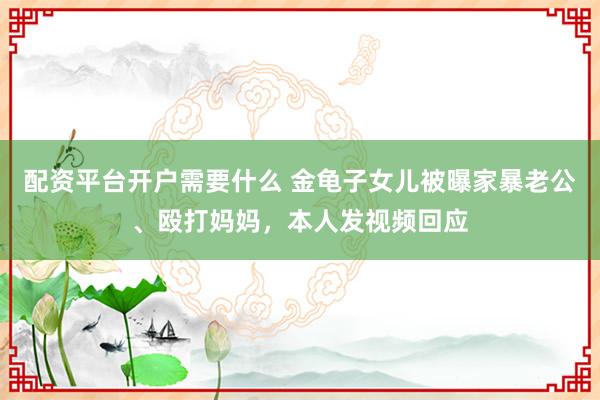 配资平台开户需要什么 金龟子女儿被曝家暴老公、殴打妈妈，本人发视频回应