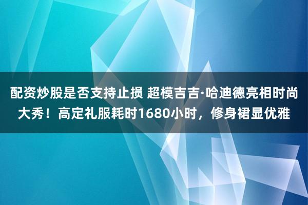 配资炒股是否支持止损 超模吉吉·哈迪德亮相时尚大秀!高定礼服耗时1680小时,修身裙显优雅
