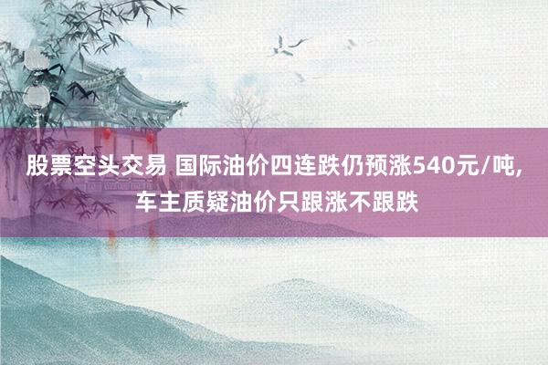 股票空头交易 国际油价四连跌仍预涨540元/吨, 车主质疑油价只跟涨不跟跌