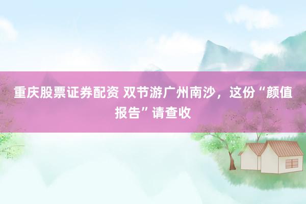 重庆股票证券配资 双节游广州南沙，这份“颜值报告”请查收