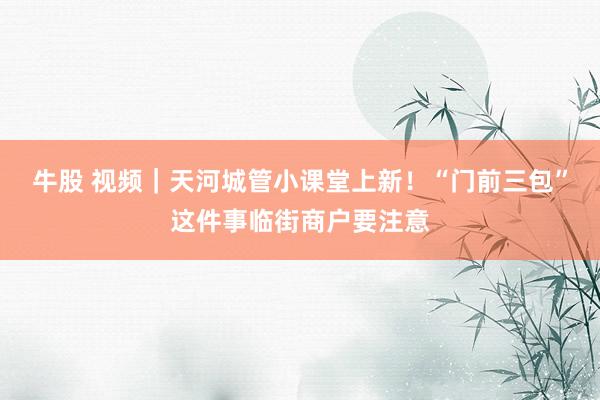 牛股 视频｜天河城管小课堂上新！“门前三包”这件事临街商户要注意