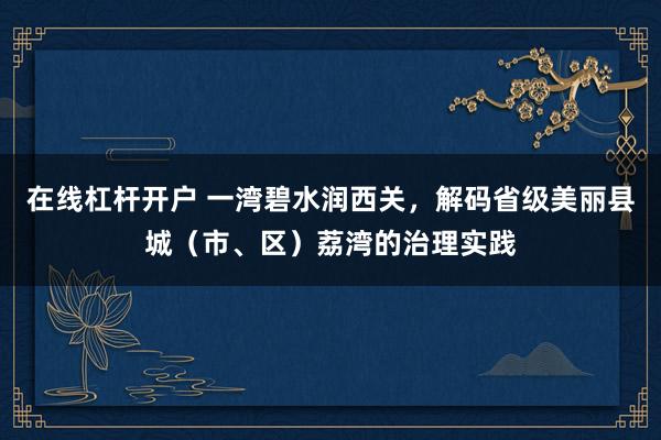 在线杠杆开户 一湾碧水润西关，解码省级美丽县城（市、区）荔湾的治理实践