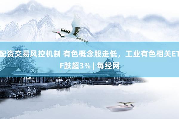 配资交易风控机制 有色概念股走低，工业有色相关ETF跌超3% | 每经网