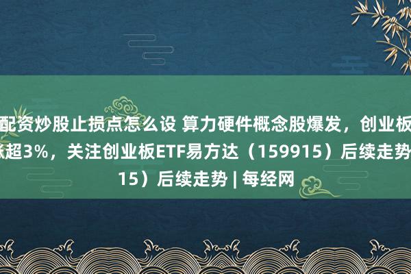 配资炒股止损点怎么设 算力硬件概念股爆发，创业板指半日涨超3%，关注创业板ETF易方达（159915）后续走势 | 每经网