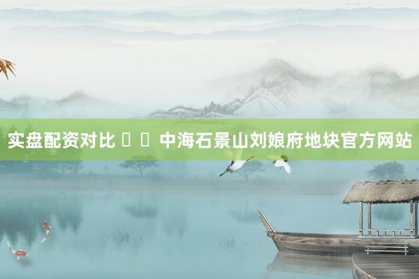 实盘配资对比 ✍✆中海石景山刘娘府地块官方网站