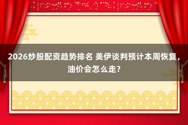 2026炒股配资趋势排名 美伊谈判预计本周恢复,油价会怎么走?