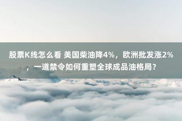 股票K线怎么看 美国柴油降4%，欧洲批发涨2%，一道禁令如何重塑全球成品油格局？