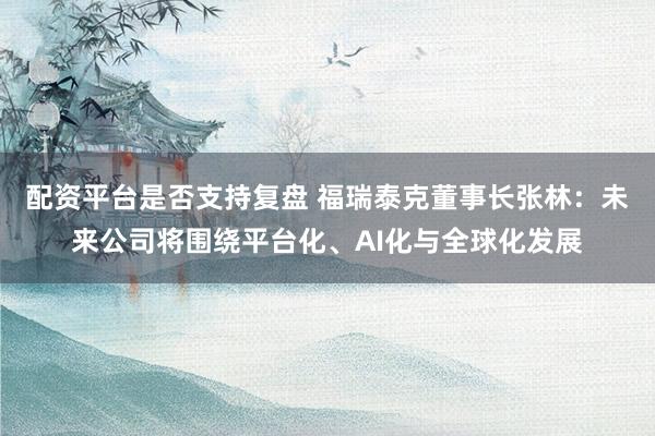 配资平台是否支持复盘 福瑞泰克董事长张林：未来公司将围绕平台化、AI化与全球化发展