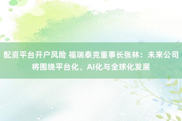 配资平台开户风险 福瑞泰克董事长张林：未来公司将围绕平台化、AI化与全球化发展