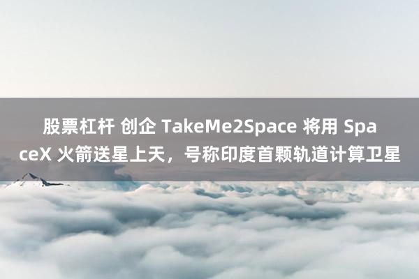 股票杠杆 创企 TakeMe2Space 将用 SpaceX 火箭送星上天，号称印度首颗轨道计算卫星