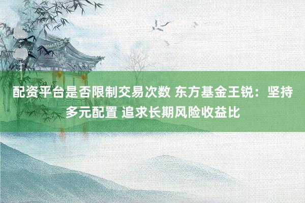 配资平台是否限制交易次数 东方基金王锐：坚持多元配置 追求长期风险收益比