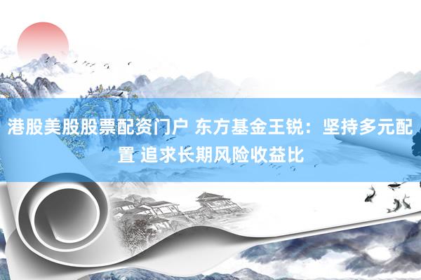 港股美股股票配资门户 东方基金王锐：坚持多元配置 追求长期风险收益比