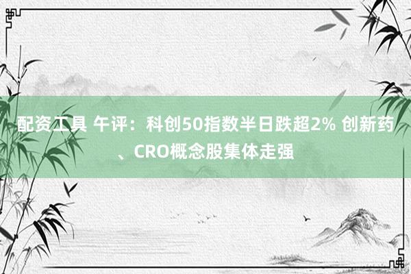 配资工具 午评:科创50指数半日跌超2% 创新药、CRO概念股集体走强