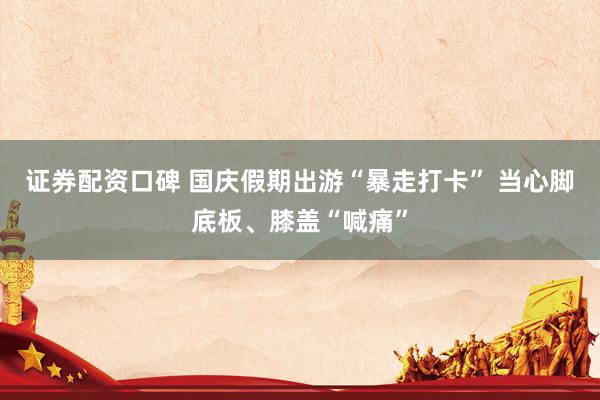 证券配资口碑 国庆假期出游“暴走打卡” 当心脚底板、膝盖“喊痛”