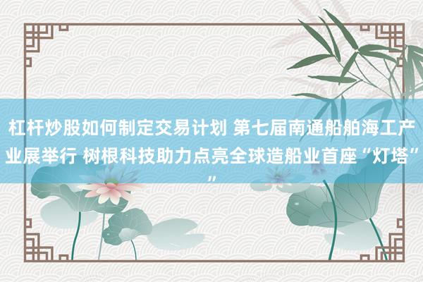 杠杆炒股如何制定交易计划 第七届南通船舶海工产业展举行 树根科技助力点亮全球造船业首座“灯塔”