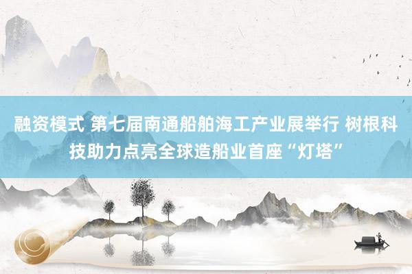 融资模式 第七届南通船舶海工产业展举行 树根科技助力点亮全球造船业首座“灯塔”