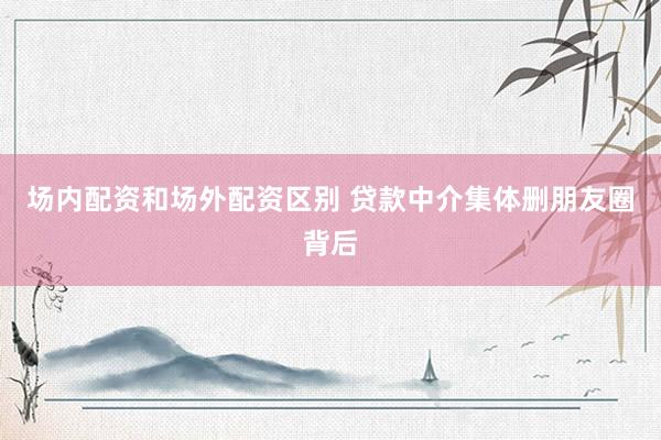 场内配资和场外配资区别 贷款中介集体删朋友圈背后