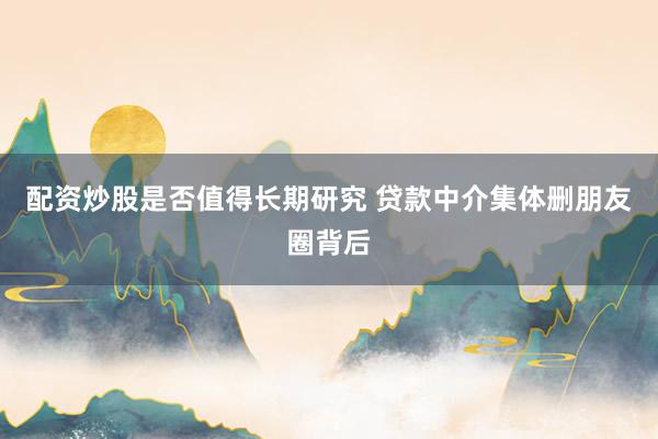 配资炒股是否值得长期研究 贷款中介集体删朋友圈背后