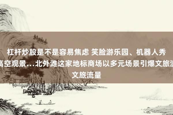 杠杆炒股是不是容易焦虑 笑脸游乐园、机器人秀、高空观景…北外滩这家地标商场以多元场景引爆文旅流量