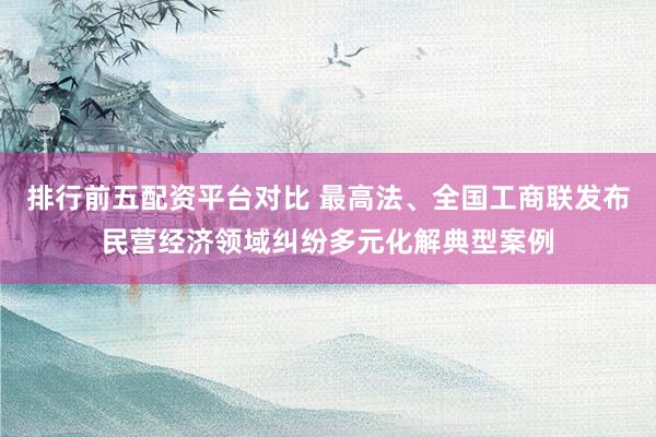排行前五配资平台对比 最高法、全国工商联发布民营经济领域纠纷多元化解典型案例