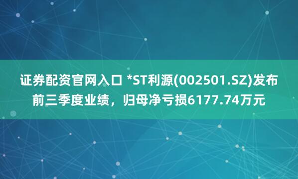 证券配资官网入口 *ST利源(002501.SZ)发布前三季度业绩，归母净亏损6177.74万元