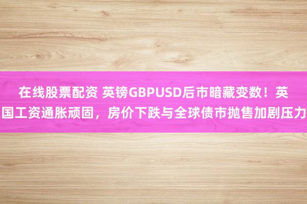 在线股票配资 英镑GBPUSD后市暗藏变数！英国工资通胀顽固，房价下跌与全球债市抛售加剧压力