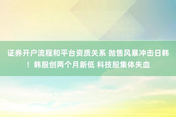 证券开户流程和平台资质关系 抛售风暴冲击日韩！韩股创两个月新低 科技股集体失血