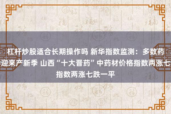 杠杆炒股适合长期操作吗 新华指数监测：多数药材品种迎来产新季 山西“十大晋药”中药材价格指数两涨七跌一平