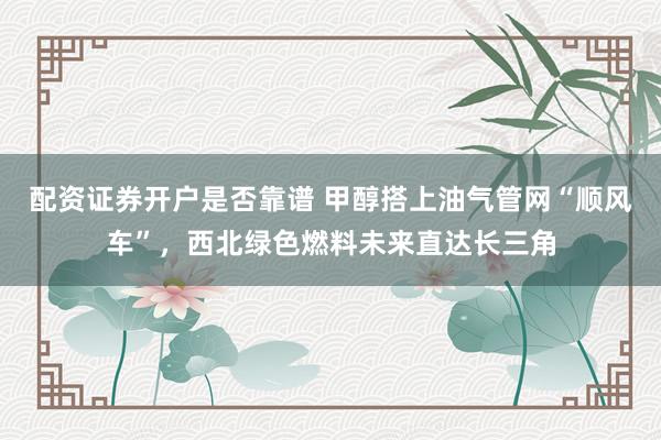 配资证券开户是否靠谱 甲醇搭上油气管网“顺风车”，西北绿色燃料未来直达长三角