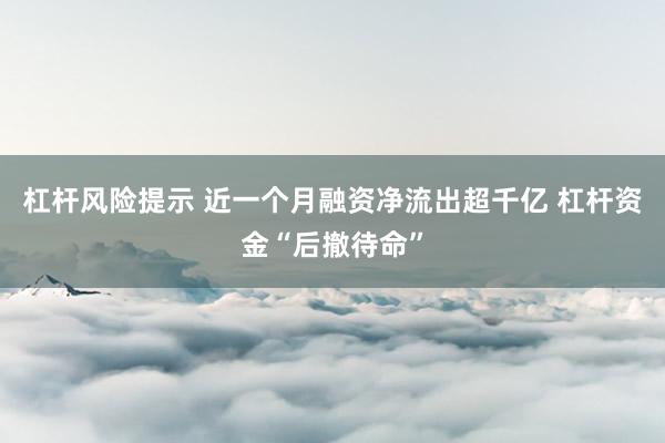 杠杆风险提示 近一个月融资净流出超千亿 杠杆资金“后撤待命”