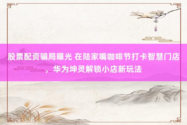 股票配资骗局曝光 在陆家嘴咖啡节打卡智慧门店，华为坤灵解锁小店新玩法