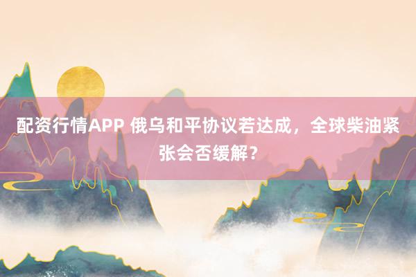 配资行情APP 俄乌和平协议若达成,全球柴油紧张会否缓解?