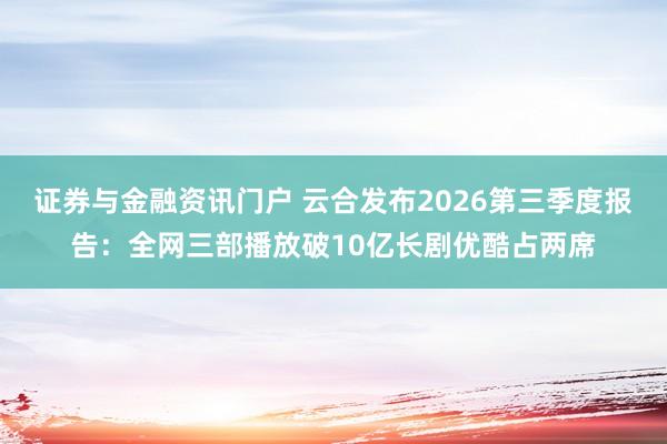 证券与金融资讯门户 云合发布2026第三季度报告：全网三部播放破10亿长剧优酷占两席