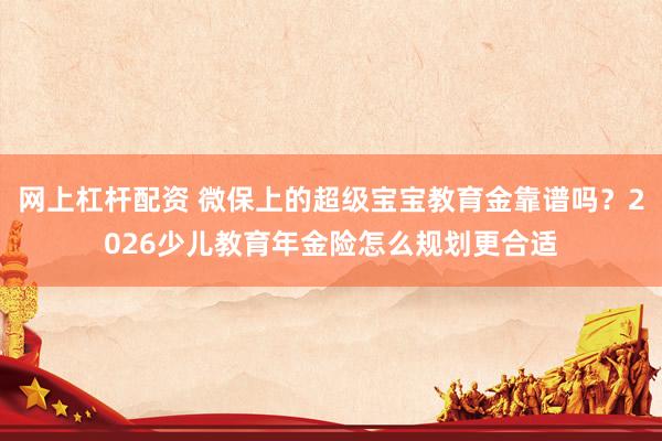 网上杠杆配资 微保上的超级宝宝教育金靠谱吗？2026少儿教育年金险怎么规划更合适