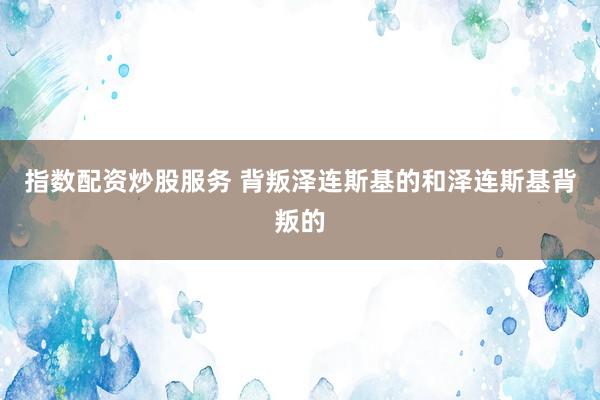 指数配资炒股服务 背叛泽连斯基的和泽连斯基背叛的