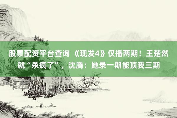 股票配资平台查询 《现发4》仅播两期！王楚然就“杀疯了”，沈腾：她录一期能顶我三期