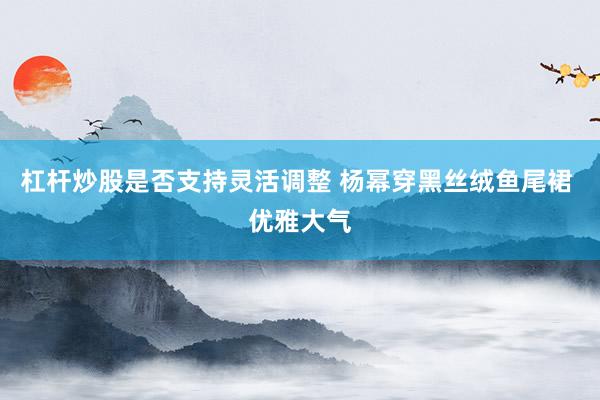 杠杆炒股是否支持灵活调整 杨幂穿黑丝绒鱼尾裙 优雅大气