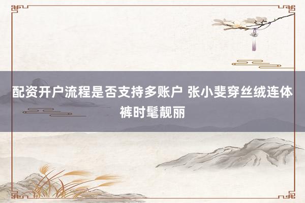 配资开户流程是否支持多账户 张小斐穿丝绒连体裤时髦靓丽