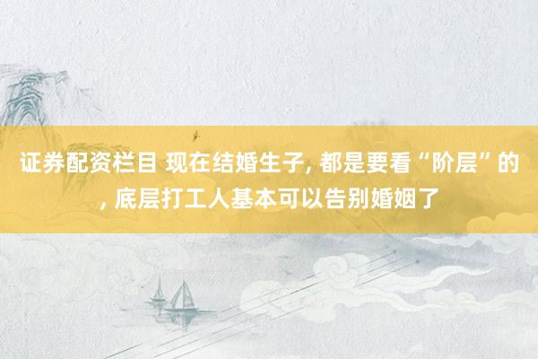 证券配资栏目 现在结婚生子, 都是要看“阶层”的, 底层打工人基本可以告别婚姻了