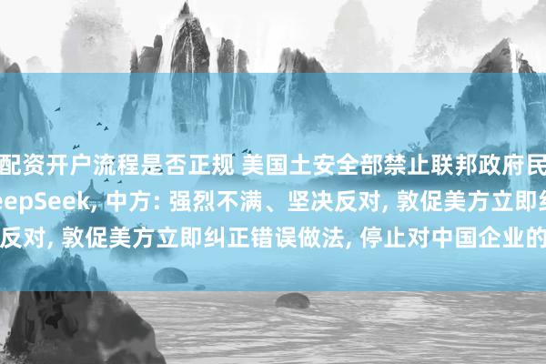 配资开户流程是否正规 美国土安全部禁止联邦政府民事行政机构采购DeepSeek, 中方: 强烈不满、坚决反对, 敦促美方立即纠正错误做法, 停止对中国企业的无理打压