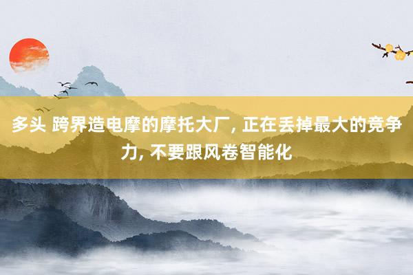 多头 跨界造电摩的摩托大厂, 正在丢掉最大的竞争力, 不要跟风卷智能化