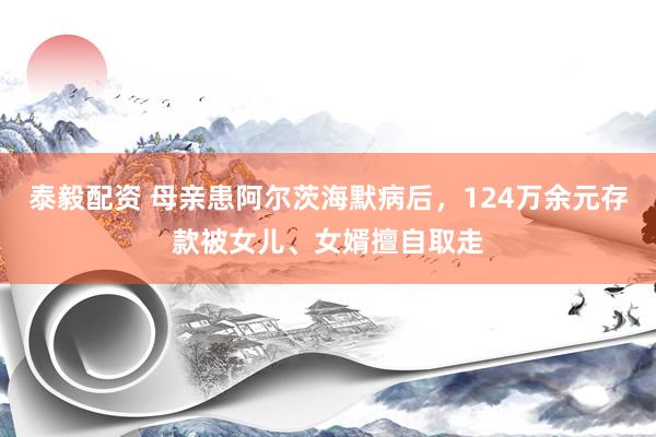 泰毅配资 母亲患阿尔茨海默病后，124万余元存款被女儿、女婿擅自取走