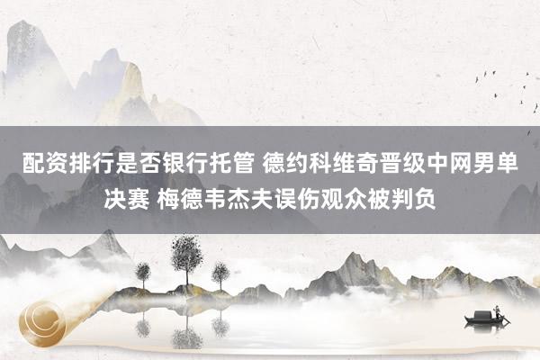 配资排行是否银行托管 德约科维奇晋级中网男单决赛 梅德韦杰夫误伤观众被判负