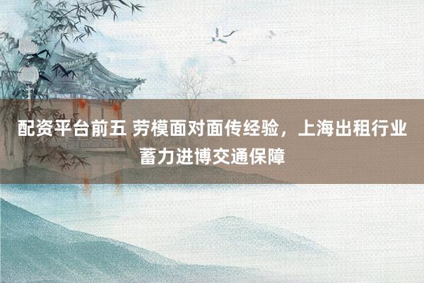 配资平台前五 劳模面对面传经验，上海出租行业蓄力进博交通保障